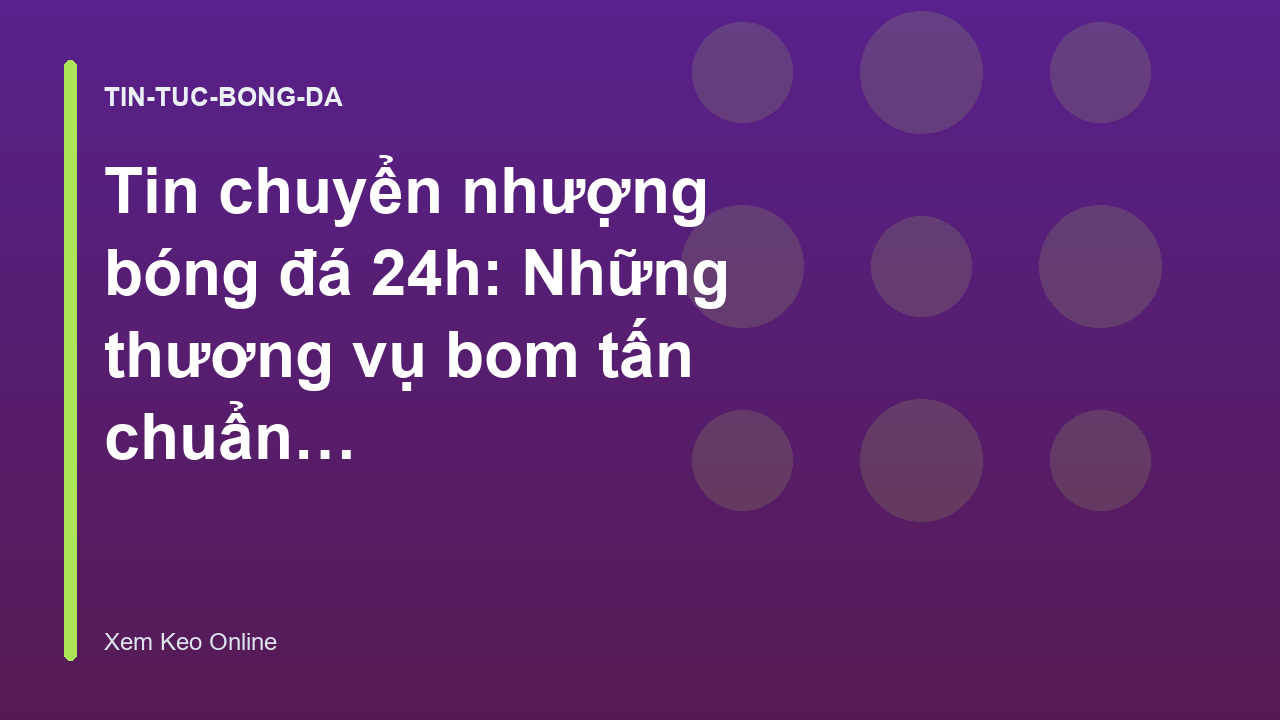 Tin chuyển nhượng bóng đá 24h: Những thương vụ bom tấn chuẩn bị hoàn tất